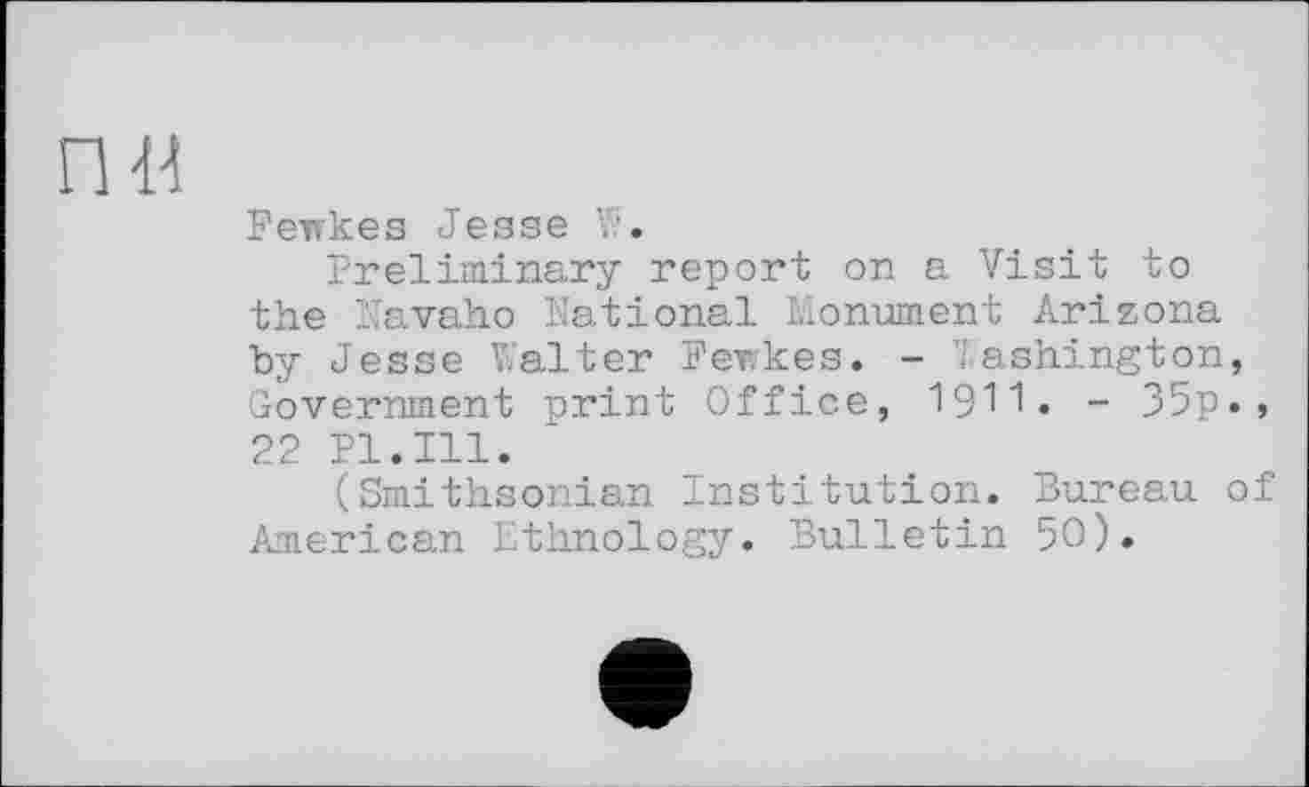 ﻿Fewkes Jesse V'.
Preliminary report on a Visit to the Navaho national Monument Arizona by Jesse Walter Fewkes. - Washington, Government print Office, 1911• - 35p., 22 Pl.Ill.
(Smithsonian Institution. Bureau of American Ethnology. Bulletin 50).